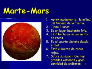 Marte-Mars
         1. Aproximadamente , la mitad
            del tamaño de la Tierra.
         2. Tiene 2 lunas.
         3. Es un lugar bastante frío.
         4. Está hecho principalmente
            de rocas.
         5. Es el cuarto planeta desde
            el Sol.
         6. Está cubierto de rocas
            rojas.
         7. Sobre su superficie hay
            grandes volcanes y gran
            cantidad de cráteres. 7
 