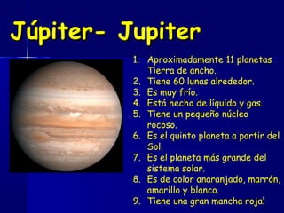 Júpiter- Jupiter
          1. Aproximadamente 11 planetas
             Tierra de ancho.
          2. Tiene 60 lunas alrededor.
          3. Es muy frío.
          4. Está hecho de líquido y gas.
          5. Tiene un pequeño núcleo
             rocoso.
          6. Es el quinto planeta a partir del
             Sol.
          7. Es el planeta más grande del
             sistema solar.
          8. Es de color anaranjado, marrón,
             amarillo y blanco.
          9. Tiene una gran mancha roja.
                                          8
 