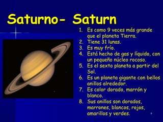 Saturno- Saturn
         1. Es como 9 veces más grande
            que el planeta Tierra.
         2. Tiene 31 lunas.
         3. Es muy frío.
         4. Está hecho de gas y líquido, con
            un pequeño núcleo rocoso.
         5. Es el sexto planeta a partir del
            Sol.
         6. Es un planeta gigante con bellos
            anillos alrededor.
         7. Es color dorado, marrón y
            blanco.
         8. Sus anillos son dorados,
            marrones, blancos, rojos,
            amarillos y verdes.         9
 