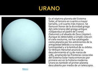 Es el séptimo planeta del Sistema
       Solar, el tercero en cuanto a mayor
       tamaño, y el cuarto más masivo. Se
       llama en honor de la divinidad griega
       del cielo Urano (del griego antiguo
       «Οὐρανός») el padre de Cronos
       (Saturno) y el abuelo de Zeus (Júpiter).
       Aunque es detectable a simple vista en
       el cielo nocturno, no fue catalogado
       como planeta por los astrónomos de la
       antigüedad debido a su escasa
       luminosidad y a la lentitud de su órbita.
       Sir William Herschel anunció su
       descubrimiento el 13 de marzo de
       1781, ampliando las fronteras conocidas
       del Sistema Solar hasta entonces por
       primera vez en la historia moderna.
       Urano es también el primer planeta
       descubierto por medio de un telescopio.
Menú
 