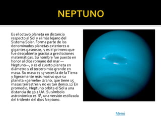Es el octavo planeta en distancia
respecto al Sol y el más lejano del
Sistema Solar. Forma parte de los
denominados planetas exteriores o
gigantes gaseosos, y es el primero que
fue descubierto gracias a predicciones
matemáticas. Su nombre fue puesto en
honor al dios romano del mar —
Neptuno—, y es el cuarto planeta en
diámetro y el tercero más grande en
masa. Su masa es 17 veces la de la Tierra
y ligeramente más masivo que su
planeta «gemelo» Urano, que tiene 15
masas terrestres y no es tan denso.12 En
promedio, Neptuno orbita el Sol a una
distancia de 30,1 UA. Su símbolo
astronómico es ♆, una versión estilizada
del tridente del dios Neptuno.


                                            Menú
 