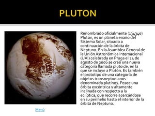 Renombrado oficialmente (134340)
       Plutón, es un planeta enano del
       Sistema Solar, situado a
       continuación de la órbita de
       Neptuno. En la Asamblea General de
       la Unión Astronómica Internacional
       (UAI) celebrada en Praga el 24 de
       agosto de 2006 se creó una nueva
       categoría llamada plutoide, en la
       que se incluye a Plutón. Es también
       el prototipo de una categoría de
       objetos transneptunianos
       denominada plutinos. Posee una
       órbita excéntrica y altamente
       inclinada con respecto a la
       eclíptica, que recorre acercándose
       en su perihelio hasta el interior de la
       órbita de Neptuno.
Menú
 