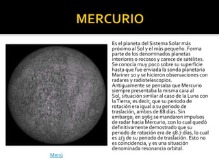Es el planeta del Sistema Solar más
       próximo al Sol y el más pequeño. Forma
       parte de los denominados planetas
       interiores o rocosos y carece de satélites.
       Se conocía muy poco sobre su superficie
       hasta que fue enviada la sonda planetaria
       Mariner 10 y se hicieron observaciones con
       radares y radiotelescopios.
       Antiguamente se pensaba que Mercurio
       siempre presentaba la misma cara al
       Sol, situación similar al caso de la Luna con
       la Tierra; es decir, que su periodo de
       rotación era igual a su periodo de
       traslación, ambos de 88 días. Sin
       embargo, en 1965 se mandaron impulsos
       de radar hacia Mercurio, con lo cual quedó
       definitivamente demostrado que su
       periodo de rotación era de 58.7 días, lo cual
       es 2/3 de su periodo de traslación. Esto no
       es coincidencia, y es una situación
       denominada resonancia orbital.
Menú
 