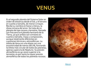 Es el segundo planeta del Sistema Solar en
orden de distancia desde el Sol, y el tercero
en cuanto a tamaño, de menor a mayor.
Recibe su nombre en honor a Venus, la
diosa romana del amor. Se trata de un
planeta de tipo rocoso y terrestre, llamado
con frecuencia el planeta hermano de la
Tierra, ya que ambos son similares en
cuanto a tamaño, masa y composición,
aunque totalmente diferentes en
cuestiones térmicas y atmosféricas. La
órbita de Venus es una elipse con una
excentricidad de menos del 1%, formando
la órbita más circular de todos los planetas;
apenas supera la de Neptuno. Su presión
atmosférica es 90 veces superior a la
terrestre; es por tanto la mayor presión
atmosférica de todos los planetas rocosos.


                                                Menú
 