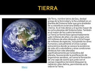 (de Terra, nombre latino de Gea, deidad
       griega de la feminidad y la fecundidad) es un
       planeta del Sistema Solar que gira alrededor
       de su estrella en la tercera órbita más
       interna. Es el más denso y el quinto mayor de
       los ocho planetas del Sistema Solar. También
       es el mayor de los cuatro terrestres.
       La Tierra se formó hace aproximadamente
       4567 millones de años y la vida surgió unos
       mil millones de años después.17 Es el hogar
       de millones de especies, incluyendo los seres
       humanos y actualmente el único cuerpo
       astronómico donde se conoce la existencia
       de vida.18 La atmósfera y otras condiciones
       abióticas han sido alteradas
       significativamente por la biosfera del
       planeta, favoreciendo la proliferación de
       organismos aerobios, así como la formación
       de una capa de ozono que junto con el
       campo magnético terrestre bloquean la
       radiación solar dañina, permitiendo así la
Menú   vida en la Tierra.
 