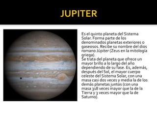 Es el quinto planeta del Sistema
Solar. Forma parte de los
denominados planetas exteriores o
gaseosos. Recibe su nombre del dios
romano Júpiter (Zeus en la mitología
griega).
Se trata del planeta que ofrece un
mayor brillo a lo largo del año
dependiendo de su fase. Es, además,
después del Sol, el mayor cuerpo
celeste del Sistema Solar, con una
masa casi dos veces y media la de los
demás planetas juntos (con una
masa 318 veces mayor que la de la
Tierra y 3 veces mayor que la de
Saturno).
 