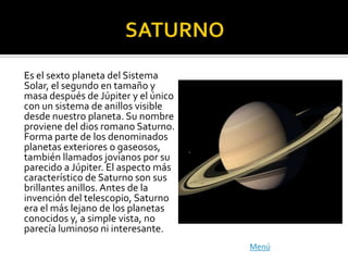 Es el sexto planeta del Sistema
Solar, el segundo en tamaño y
masa después de Júpiter y el único
con un sistema de anillos visible
desde nuestro planeta. Su nombre
proviene del dios romano Saturno.
Forma parte de los denominados
planetas exteriores o gaseosos,
también llamados jovianos por su
parecido a Júpiter. El aspecto más
característico de Saturno son sus
brillantes anillos. Antes de la
invención del telescopio, Saturno
era el más lejano de los planetas
conocidos y, a simple vista, no
parecía luminoso ni interesante.
                                     Menú
 