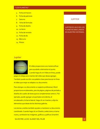 SILVESTRE LUCAS SLANDY DEL PILAR 6
“LOS PLANETAS “
5. Ficha animacion
6. Ficha de patrones
7. Saturno
8. ficha de formulas
9. Ficha de diseño
10. La tierra
11. Ficha de revisión
12. Ficha de dis
13. Mercurio
14. Pluton
Jupiter
El vídeo proporciona una manera eficaz
para ayudarle a demostrar el punto.
Cuando haga clic en Vídeo en línea, puede
pegar el código para insertar del vídeo que desea agregar.
También puede escribir una palabra clave para buscar en línea
el vídeo que mejor se adapte a su documento.
Para otorgar a su documento un aspecto profesional, Word
proporciona encabezados, pies de página, páginas de portada y
diseños de cuadro de texto que se complementan entre sí. Por
ejemplo, puede agregar una portada coincidente, el
encabezado y la barra lateral. Haga clic en Insertar y elija los
elementos que desee de las distintas galerías.
Los temas y estilos también ayudan a mantener su documento
coordinado. Cuando haga clic en Diseño y seleccione un tema
nuevo, cambiarán las imágenes, gráficos y gráficos SmartArt
JUPITER ES UN O DE LOS
PLANETAS MAS LINDOS
EN NUESTRO SISTEMAS.
JUPITER
 