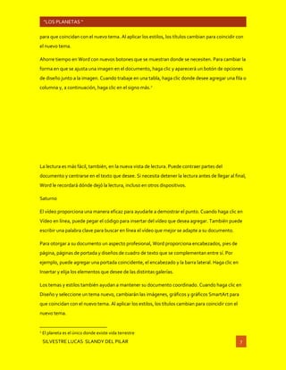 SILVESTRE LUCAS SLANDY DEL PILAR 7
“LOS PLANETAS “
para que coincidan con el nuevo tema. Al aplicar los estilos, los títulos cambian para coincidir con
el nuevo tema.
Ahorre tiempo en Word con nuevos botones que se muestran donde se necesiten. Para cambiar la
forma en que se ajusta una imagen en el documento, haga clic y aparecerá un botón de opciones
de diseño junto a la imagen. Cuando trabaje en una tabla, haga clic donde desee agregar una fila o
columna y, a continuación, haga clic en el signo más.2
La lectura es más fácil, también, en la nueva vista de lectura. Puede contraer partes del
documento y centrarse en el texto que desee. Si necesita detener la lectura antes de llegar al final,
Word le recordará dónde dejó la lectura, incluso en otros dispositivos.
Saturno
El vídeo proporciona una manera eficaz para ayudarle a demostrar el punto. Cuando haga clic en
Vídeo en línea, puede pegar el código para insertar del vídeo que desea agregar. También puede
escribir una palabra clave para buscar en línea el vídeo que mejor se adapte a su documento.
Para otorgar a su documento un aspecto profesional, Word proporciona encabezados, pies de
página, páginas de portada y diseños de cuadro de texto que se complementan entre sí. Por
ejemplo, puede agregar una portada coincidente, el encabezado y la barra lateral. Haga clic en
Insertar y elija los elementos que desee de las distintas galerías.
Los temas y estilos también ayudan a mantener su documento coordinado. Cuando haga clic en
Diseño y seleccione un tema nuevo, cambiarán las imágenes, gráficos y gráficos SmartArt para
que coincidan con el nuevo tema. Al aplicar los estilos, los títulos cambian para coincidir con el
nuevo tema.
2
El planeta es el único donde existe vida terrestre
 