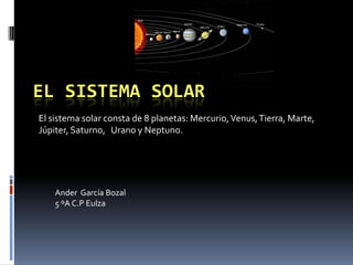 EL SISTEMA SOLAR
El sistema solar consta de 8 planetas: Mercurio, Venus, Tierra, Marte,
Júpiter, Saturno, Urano y Neptuno.




    Ander García Bozal
    5 ºA C.P Eulza
 