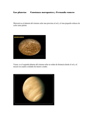 Los planetas Constanza morapasten y Fernanda romero
Mercurio:es el planeta del sistema solar mas proximo al sol y el mas pequeño enlaces de
color entre plomo
Venus: es el segundo planeta del sistema solar en orden de distancia desde el sol y el
tercero en cuanto a tamaño de menor a maño.
 