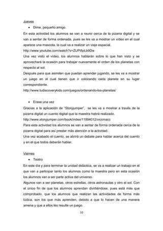 Jueves
•

Dime, pequeño amigo.

En esta actividad los alumnos se van a reunir cerca de la pizarra digital y se
van a sentar de forma ordenada, pues se les va a mostrar un vídeo en el cual
aparece una mascota, la cual va a realizar un viaje espacial.
http://www.youtube.com/watch?v=ZUPi8pLb9Dw
Una vez visto el vídeo, los alumnos hablarán sobre lo que han visto y se
aprovechará la ocasión para trabajar nuevamente el orden de los planetas con
respecto al sol.
Después para que asimilen que puedan aprender jugando, se les va a mostrar
un juego en el cual tienen que ir colocando cada planeta en su lugar
correspondiente.
http://www.tudiscoverykids.com/juegos/ordenando-los-planetas/
•

Erase una vez

Gracias a la aplicación de “Storyjumper”, se les va a mostrar a través de la
pizarra digital un cuento digital que la maestra habrá realizado.
http://www.storyjumper.com/book/index/11894012/viccmacc
Para esta actividad los alumnos se van a sentar de forma ordenada cerca de la
pizarra digital para así prestar más atención a la actividad.
Una vez acabado el cuento, se abrirá un debate para hablar acerca del cuento
y en el que todos deberán hablar.
Viernes
•

Teatro

En este día y para terminar la unidad didáctica, se va a realizar un trabajo en el
que van a participar tanto los alumnos como la maestra pero en esta ocasión
los alumnos van a ser parte activa del universo.
Algunos van a ser planetas, otros estrellas, otros astronautas y otro el sol. Con
el único fin de que los alumnos aprendan divirtiéndose, pues está más que
comprobado, que los alumnos que realizan las actividades de forma más
lúdica, son los que más aprenden, debido a que lo hacen de una manera
amena y que a ellos les resulte un juego.
10

 