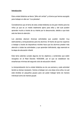 Introducción
Esta unidad didáctica se llama “¡Mira ahí arriba!” y el tema que hemos escogido
para trabajar en ella son “Los planetas”.
Consideramos que el tema de esta unidad didáctica es de gran interés para los
niños ya que es un medio totalmente ajeno para ellos y del cual pueden
aprender mucho a través de su interés por lo desconocido, debido a que todo
esto les llama la atención.
Los planetas abarcan diversas actividades que pueden resultar muy
estimulantes y enriquecedoras para los alumnos. El hecho de que los vayamos
a trabajar a través de dispositivos móviles hace que los alumnos presten más
atención a todas las actividades y que aprendan disfrutando, algo esencial en
la etapa de educación infantil.
Este tema además cumple algunos de los objetivos y contenidos que están
recogidos en el Real Decreto 1630/2006, por el que se establecen las
enseñanzas mínimas del segundo ciclo de educación infantil.
La temporalización de la unidad didáctica es de una semana y cada actividad
tendrá su tiempo necesario. Vamos a trabajar con una clase cinco años, la cual
está dividida en pequeños grupos para así poder trabajar tanto de manera
individual como de manera grupal.

4

 