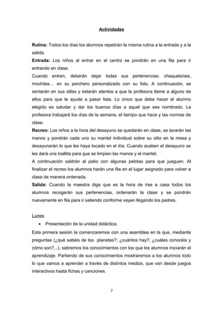 Actividades
Rutina: Todos los días los alumnos repetirán la misma rutina a la entrada y a la
salida.
Entrada: Los niños al entrar en el centro se pondrán en una fila para ir
entrando en clase.
Cuando entren, deberán dejar todas sus pertenencias: chaquetones,
mochilas… en su perchero personalizado con su foto. A continuación, se
sentarán en sus sillas y estarán atentos a que la profesora llame a alguno de
ellos para que le ayude a pasar lista. Lo único que debe hacer el alumno
elegido es saludar y dar los buenos días a aquel que sea nombrado. La
profesora trabajará los días de la semana, el tiempo que hace y las normas de
clase.
Recreo: Los niños a la hora del desayuno se quedarán en clase, se lavarán las
manos y pondrán cada uno su mantel individual sobre su sitio en la mesa y
desayunarán lo que les haya tocado en el día. Cuando acaben el desayuno se
les dará una toallita para que se limpien las manos y el mantel.
A continuación saldrán al patio con algunas pelotas para que jueguen. Al
finalizar el recreo los alumnos harán una fila en el lugar asignado para volver a
clase de manera ordenada.
Salida: Cuando la maestra diga que es la hora de irse a casa todos los
alumnos recogerán sus pertenencias, ordenarán la clase y se pondrán
nuevamente en fila para ir saliendo conforme vayan llegando los padres.
Lunes
•

Presentación de la unidad didáctica.

Esta primera sesión la comenzaremos con una asamblea en la que, mediante
preguntas (¿qué sabéis de los planetas?; ¿cuántos hay?; ¿cuáles conocéis y
cómo son?...), sabremos los conocimientos con los que los alumnos iniciarán el
aprendizaje. Partiendo de sus conocimientos mostraremos a los alumnos todo
lo que vamos a aprender a través de distintos medios, que van desde juegos
interactivos hasta fichas y canciones.

7

 