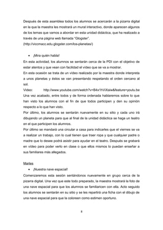Después de esta asamblea todos los alumnos se acercarán a la pizarra digital
en la que la maestra les mostrará un mural interactivo, donde aparecen algunos
de los temas que vamos a abordar en esta unidad didáctica, que ha realizado a
través de una página web llamada “Glogster”.
(http://viccmacc.edu.glogster.com/los-planetas/)
•

¡Mira quién habla!

En esta actividad, los alumnos se sentarán cerca de la PDI con el objetivo de
estar atentos y que vean con facilidad el vídeo que se va a mostrar.
En esta ocasión se trata de un vídeo realizado por la maestra donde interpreta
a unos planetas y éstos se van presentando respetando el orden cercano al
sol.
Video:

http://www.youtube.com/watch?v=B4x1hViXaiw&feature=youtu.be

Una vez acabado, entre todos y de forma ordenada hablaremos sobre lo que
han visto los alumnos con el fin de que todos participen y den su opinión
respecto a lo que han visto.
Por último, los alumnos se sentarán nuevamente en su sitio y cada uno irá
dibujando un planeta para que al final de la unidad didáctica se haga un teatro
en el que participen los alumnos.
Por último se mandará una circular a casa para indicarles que el viernes se va
a realizar un trabajo, con lo cual tienen que traer ropa y que cualquier padre o
madre que lo desee podrá asistir para ayudar en el teatro. Después se grabará
en vídeo para poder verlo en clase o que ellos mismos lo puedan enseñar a
sus familiares más allegados.
Martes
•

¡Nuestra nave espacial!

Comenzaremos esta sesión sentándonos nuevamente en grupo cerca de la
pizarra digital. Una vez que este todo preparado, la maestra mostrará la foto de
una nave espacial para que los alumnos se familiaricen con ella. Acto seguido
los alumnos se sentarán en su sitio y se les repartirá una ficha con el dibujo de
una nave espacial para que la coloreen como estimen oportuno.

8

 
