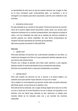 La peculiaridad de esta nave es que los propios alumnos van a pegar su foto
en la nave simulando estar conduciéndola ellos. La recortarán y se la
entregarán a la maestra pues ella la escaneará y servirá como material en otra
actividad.
•

¡Cantemos todos juntos!

En esta actividad se va a dividir en dos partes. Primero los alumnos se reunirán
cerca de la pizarra digital donde escucharán varias veces una canción para
relacionar el planeta con su nombre correspondiente. Acto seguido se quitará el
video y con los materiales del vídeo de la maestra los alumnos cantarán la
canción jugando con dichos materiales. De esta forma enriquecedora les
resultará más fácil aprenderse los nombres de los planetas.
http://www.youtube.com/watch?v=3ZmvaSTIIOw
Miércoles
•

¿Quién soy?

Para esta actividad, los alumnos van a permanecer sentados en sus sitios. La
maestra les entregará una ficha en la que aparecerán distintos planetas de los
que hemos visto anteriormente.
Primero van a dibujar el planeta como ellos crean oportuno y acto seguido
deberán escribir el nombre del planeta al que corresponde cada dibujo.
Esa ficha se la pondrán llevar a casa para enseñársela a sus padres.
•

¿Dónde estoy?

Para esta ocasión los alumnos se van a acercar a la pizarra digital y se
sentarán cerca para prestar mayor atención a lo que van a hacer.
Van a realizar un mural espacial muy peculiar, donde cada uno podrá colocarse
allá donde quiera, ya sea cerca de un planeta u otro.
Para ello de forma ordenada, van a coger el dibujo digital de la nave con su foto
y la van a mover por el mural indicando si se van a colocar a la izquierda o a la
derecha. Una vez todos haya colocado su foto, abriremos un debate para
recordar dónde se ha colocado cada uno y así recordar las nociones
espaciales.
9

 