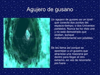 Agujero de gusano
Un agujero de gusano es un túnel
que conecta dos puntos del
espacio-tiempo, o dos Universos
paralelos. Nunca se ha visto uno
y no está demostrado que
existan, aunque
matemáticamente son posibles.
Se les llama así porque se
asemejan a un gusano que
atraviesa una manzana por
dentro para llegar al otro
extremo, en vez de recorrerla
por fuera
 