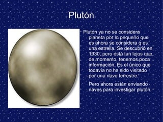 Plutón
Plutón ya no se considera
planeta por lo pequeño que
es ahora se considera q es
una estrella. Se descubrió en
1930, pero está tan lejos que,
de momento, tenemos poca
información. Es el único que
todavía no ha sido visitado
por una nave terrestre.
Pero ahora están enviando
naves para investigar plutón.
 