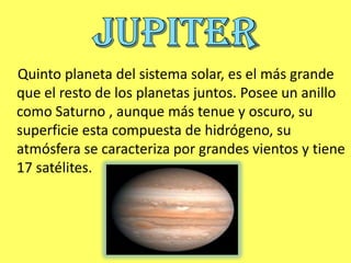Quinto planeta del sistema solar, es el más grande
que el resto de los planetas juntos. Posee un anillo
como Saturno , aunque más tenue y oscuro, su
superficie esta compuesta de hidrógeno, su
atmósfera se caracteriza por grandes vientos y tiene
17 satélites.
 