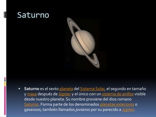 Saturno




 Saturno es el sexto planeta del Sistema Solar, el segundo en tamaño
   y masa después de Júpiter y el único con un sistema de anillos visible
   desde nuestro planeta. Su nombre proviene del dios romano
   Saturno. Forma parte de los denominados planetas exteriores o
   gaseosos, también llamados jovianos por su parecido a Júpiter.
 