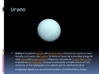 Urano




   Urano es el séptimo planeta del Sistema Solar, el tercero en cuanto a mayor
    tamaño, y el cuarto más masivo. Se llama en honor de la divinidad griega del
    cielo Urano (del griego antiguo «Οὐρανός») el padre de Cronos (Saturno) y
    el abuelo de Zeus (Júpiter). Aunque es detectable a simple vista en el cielo
    nocturno, no fue catalogado como planeta por los astrónomos de la
    antigüedad debido a su escasa luminosidad y a la lentitud de su órbita.
 
