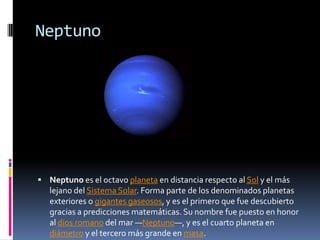 Neptuno




 Neptuno es el octavo planeta en distancia respecto al Sol y el más
   lejano del Sistema Solar. Forma parte de los denominados planetas
   exteriores o gigantes gaseosos, y es el primero que fue descubierto
   gracias a predicciones matemáticas. Su nombre fue puesto en honor
   al dios romano del mar —Neptuno—, y es el cuarto planeta en
   diámetro y el tercero más grande en masa.
 