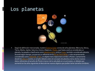 Los planetas




   Según la definición mencionada, nuestro Sistema Solar consta de ocho planetas: Mercurio, Venus,
    Tierra, Marte, Júpiter, Saturno, Urano y Neptuno. Plutón, que hasta 2006 se consideraba un
    planeta, ha pasado a clasificarse como planeta enano, junto a Ceres, también considerado planeta
    durante algún tiempo, ya que era un referente en la ley de Titius-Bode, y más recientemente
    considerado como asteroide, y Eris, un objeto trans neptuniano similar a Plutón. Ciertamente
    desde los años 70 existía un amplio debate sobre el concepto de planeta a la luz de los nuevos
    datos referentes al tamaño de Plutón (menor de lo calculado en un principio), un debate que
    aumentó en los años siguientes al descubrirse nuevos objetos que podían tener tamaños similares.
 