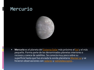 Mercurio




 Mercurio es el planeta del Sistema Solar más próximo al Sol y el más
   pequeño. Forma parte de los denominados planetas interiores o
   rocosos y carece de satélites. Se conocía muy poco sobre su
   superficie hasta que fue enviada la sonda planetaria Mariner 10 y se
   hicieron observaciones con radares y radiotelescopios .
 