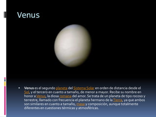 Venus




   Venus es el segundo planeta del Sistema Solar en orden de distancia desde el
    Sol, y el tercero en cuanto a tamaño, de menor a mayor. Recibe su nombre en
    honor a Venus, la diosa romana del amor. Se trata de un planeta de tipo rocoso y
    terrestre, llamado con frecuencia el planeta hermano de la Tierra, ya que ambos
    son similares en cuanto a tamaño, masa y composición, aunque totalmente
    diferentes en cuestiones térmicas y atmosféricas.
 