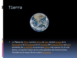 Tierra




 La Tierra (de Terra, nombre latino de Gea, deidad griega de la
   feminidad y la fecundidad) es un planeta del Sistema Solar que gira
   alrededor de su estrella en la tercera órbita más interna. Es el más
   denso y el quinto mayor de los ocho planetas del Sistema Solar.
   También es el mayor de los cuatro terrestres.
 