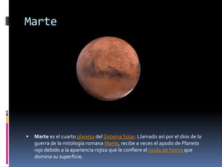 Marte




   Marte es el cuarto planeta del Sistema Solar. Llamado así por el dios de la
    guerra de la mitología romana Marte, recibe a veces el apodo de Planeta
    rojo debido a la apariencia rojiza que le confiere el óxido de hierro que
    domina su superficie.
 