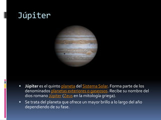 Júpiter




 Júpiter es el quinto planeta del Sistema Solar. Forma parte de los
  denominados planetas exteriores o gaseosos. Recibe su nombre del
  dios romano Júpiter (Zeus en la mitología griega).
 Se trata del planeta que ofrece un mayor brillo a lo largo del año
  dependiendo de su fase.
 