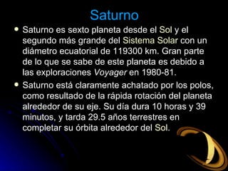 Saturno Saturno es sexto planeta desde el  Sol  y el segundo más grande del  Sistema Solar  con un diámetro ecuatorial de 119300 km. Gran parte de lo que se sabe de este planeta es debido a las exploraciones  Voyager  en 1980-81. Saturno está claramente achatado por los polos, como resultado de la rápida rotación del planeta alrededor de su eje. Su día dura 10 horas y 39 minutos, y tarda 29.5 años terrestres en completar su órbita alrededor del  Sol .  