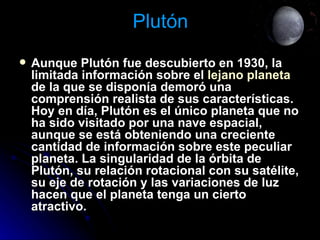 Plutón Aunque Plutón fue descubierto en 1930, la limitada información sobre el  lejano planeta  de la que se disponía demoró una comprensión realista de sus características. Hoy en día, Plutón es el único planeta que no ha sido visitado por una nave espacial, aunque se está obteniendo una creciente cantidad de información sobre este peculiar planeta. La singularidad de la órbita de Plutón, su relación rotacional con su satélite, su eje de rotación y las variaciones de luz hacen que el planeta tenga un cierto atractivo.   