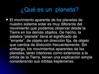 ¿Qué es un  planeta? El movimiento aparente de los planetas de nuestro sistema solar es muy diferente del movimiento que podamos observar desde la Tierra en los demás objetos. De hecho, la palabra “planeta” tiene el significado de “errante”, de objeto sin dirección fija, de objeto que cambia de dirección frecuentemente. Sin embargo, los movimientos aparentes de los planetas, tanto interiores como exteriores a la orbita de la Tierra, tienen una explicación simple considerando sus órbitas keplerianas.  