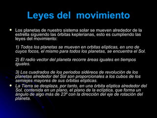 Leyes del  movimiento Los planetas de nuestro sistema solar se mueven alrededor de la estrella siguiendo las órbitas keplerianas, esto es cumpliendo las leyes del movimiento:  1) Todos los planetas se mueven en orbitas elípticas, en uno de cuyos focos, el mismo para todos los planetas, se encuentra el Sol.  2) El radio vector del planeta recorre áreas iguales en tiempos iguales.  3) Los cuadrados de los periodos sidéreos de revolución de los planetas alrededor del Sol son proporcionales a los cubos de los semiejes mayores de sus órbitas elípticas.  La Tierra se desplaza, por tanto, en una órbita elíptica alrededor del Sol, contenida en un plano, el plano de la eclíptica, que forma un ángulo de algo más de 23º con la dirección del eje de rotación del planeta. 