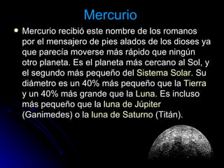 Mercurio   Mercurio recibió este nombre de los romanos por el mensajero de pies alados de los dioses ya que parecía moverse más rápido que ningún otro planeta. Es el planeta más cercano al Sol, y el segundo más pequeño del  Sistema Solar . Su diámetro es un 40% más pequeño que la  Tierra  y un 40% más grande que la  Luna . Es incluso más pequeño que la  luna de Júpiter  (Ganimedes) o la  luna de Saturno  (Titán).  