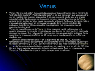 Venus Venus ("la joya del cielo") fue conocida antaño por los astrónomos por el nombre de "estrella de la mañana" y "estrella de la tarde", y es que pensaban que Venus podría ser en realidad dos cuerpos separados. A Venus, que está oculto por una gruesa cubierta turbulenta de nubes, se le conoce como el planeta hermano de la  Tierra . Ambos tienen similar tamaño, masa, densidad y volumen. Ambos se formaron más o menos al mismo tiempo y se condensaron a partir de la misma nebulosa. Sin embargo, durante los últimos años los investigadores han encontrado que el parecido termina aquí:  Venus es muy diferente de la  Tierra , no tiene océanos y está rodeado por una pesada atmósfera compuesta principalmente por dióxido de carbono (con casi nada de vapor de agua). Sus nubes están compuestas por gotas de ácido sulfúrico. En la superficie, la presión atmosférica es 92 veces mayor que la presión en la Tierra a nivel del mar.       Venus es abrasador con una Tª en la superficie de unos 482 ºC. Esta alta temperatura es debida básicamente a un aplastante efecto invernadero causado por la pesada atmósfera y el CO2 , que hace que Venus sea más caliente que  Mercurio .       Un día Venusiano tiene 243 días terrestres y es más largo que su año de 225 días. De una forma extraña, Venus rota del este hacia el oeste. Para un observador en Venus, el Sol se levantaría por el oeste para ponerse por el este.  
