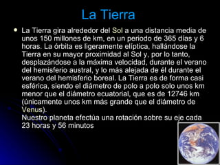 La Tierra  La Tierra gira alrededor del  Sol  a una distancia media de unos 150 millones de km, en un periodo de 365 días y 6 horas. La órbita es ligeramente elíptica, hallándose la Tierra en su mayor proximidad al Sol y, por lo tanto, desplazándose a la máxima velocidad, durante el verano del hemisferio austral, y lo más alejada de él durante el verano del hemisferio boreal. La Tierra es de forma casi esférica, siendo el diámetro de polo a polo solo unos km menor que el diámetro ecuatorial, que es de 12746 km (únicamente unos km más grande que el diámetro de  Venus ).  Nuestro planeta efectúa una rotación sobre su eje cada 23 horas y 56 minutos 