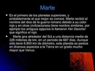 Marte Es el primero de los planetas superiores, y probablemente el que mejor se conoce. Marte recibió el nombre del dios de la guerra romano debido a su color rojo y en otras civilizacioness tiene nombre similares, por ejemplo los antiguos egipcios lo llamaron  Her Descher  que significa  el rojo.        Marte gira alrededor del  Sol  a una distancia media de 228 millones de km, en un período de 687 días. Aunque sólo tiene 6,800 km de diámetro, este planeta se parece en diversos aspectos a la  Tierra  en un grado mucho mayor que  Venus . 