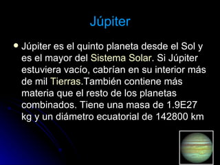 Júpiter Júpiter es el quinto planeta desde el Sol y es el mayor del  Sistema Solar . Si Júpiter estuviera vacío, cabrían en su interior más de mil  Tierras .También contiene más materia que el resto de los planetas combinados. Tiene una masa de 1.9E27 kg y un diámetro ecuatorial de 142800 km  