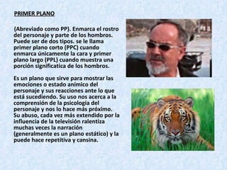 PRIMER PLANO (Abreviado como PP). Enmarca el rostro del personaje y parte de los hombros. Puede ser de dos tipos. se le llama primer plano corto (PPC) cuando enmarca únicamente la cara y primer plano largo (PPL) cuando muestra una porción significatica de los hombros.  Es un plano que sirve para mostrar las emociones o estado anímico del personaje y sus reacciones ante lo que está sucediendo. Su uso nos acerca a la comprensión de la psicología del personaje y nos lo hace más próximo. Su abuso, cada vez más extendido por la influencia de la televisión ralentiza muchas veces la narración (generalmente es un plano estático) y la puede hace repetitiva y cansina.  