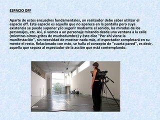 ESPACIO OFF Aparte de estos encuadres fundamentales, un realizador debe saber utilizar el espacio off. Este espacio es aquello que no aparece en la pantalla pero cuya existencia se puede suponer y/o sugerir mediante el sonido, las miradas de los personajes, etc. Así, si vemos a un personaje mirando desde una ventana a la calle (mientras oímos gritos de muchedumbre) y éste dice "Por ahí viene la manifestación", sin necesidad de mostrar nada más, el espectador completará en su mente el resto. Relacionado con esto, se halla el concepto de "cuarta pared", es decir, aquella que separa al espectador de la acción que está contemplando.   