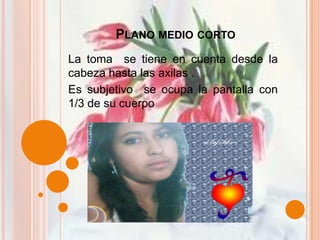 Plano medio corto La toma  se tiene en cuenta desde la cabeza hasta las axilas .Es subjetivo  se ocupa la pantalla con 1/3 de su cuerpo 