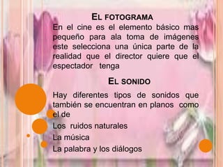 El fotogramaEn el cine es el elemento básico mas pequeño para ala toma de imágenes este selecciona una única parte de la  realidad que el director quiere que el espectador   tenga  El sonido Hay diferentes tipos de sonidos que también se encuentran en planos  como el de  Los  ruidos naturales  La música La palabra y los diálogos 