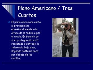 Plano Americano / Tres Cuartos El plano americano corta al protagonista aproximadamente a la altura de la rodilla o por el muslo. En función de si el protagonista está recostado o sentado, la tolerancia baja algo, llegando hasta un poco por debajo de las rodillas.  