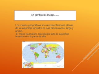 Los mapas geográficos son representaciones planas
de la superficie terrestre en dos dimensiones: largo y
ancho.
El mapa geográfico representa toda la superficie
terrestre o una parte de ella
En cambio los mapas……..
 