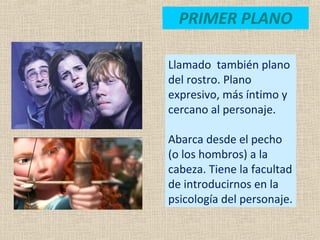 PRIMER PLANO
Llamado también plano
del rostro. Plano
expresivo, más íntimo y
cercano al personaje.
Abarca desde el pecho
(o los hombros) a la
cabeza. Tiene la facultad
de introducirnos en la
psicología del personaje.
 