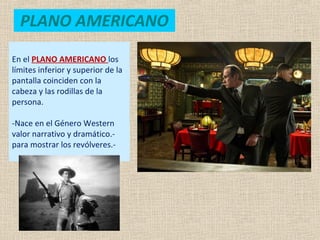 PLANO AMERICANO
En el PLANO AMERICANO los
límites inferior y superior de la
pantalla coinciden con la
cabeza y las rodillas de la
persona.
-Nace en el Género Western
valor narrativo y dramático.-
para mostrar los revólveres.-
 