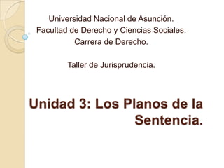 Unidad 3: Los Planos de la
Sentencia.
Universidad Nacional de Asunción.
Facultad de Derecho y Ciencias Sociales.
Carrera de Derecho.
Taller de Jurisprudencia.
 